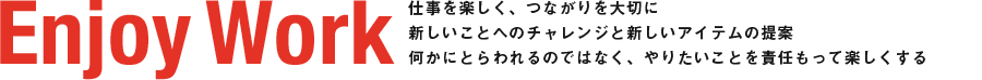 Enjoy Work 仕事を楽しく、つながりを大切に新しいことへのチャレンジと新しいアイテムの提案何かにとらわれるのではなく、やりたいことを責任もって楽しくする